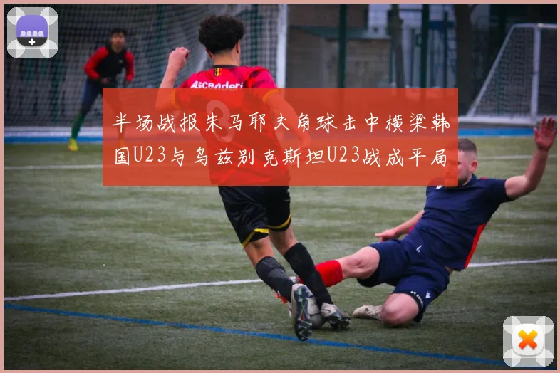 半场战报朱马耶夫角球击中横梁韩国U23与乌兹别克斯坦U23战成平局