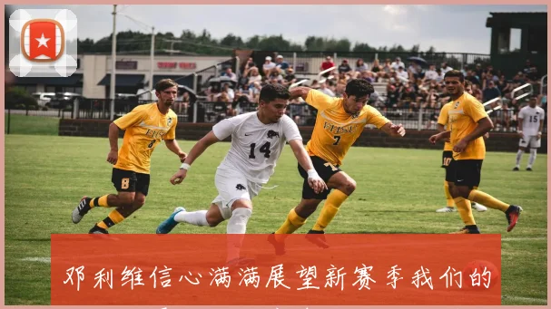 邓利维信心满满展望新赛季我们的队伍将展现强大竞争力与无限潜力