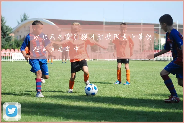 切尔西冬窗引援计划受限麦卡蒂仍在关注名单中