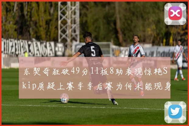 东契奇狂砍49分11板8助表现惊艳Skip质疑上赛季季后赛为何未能现身