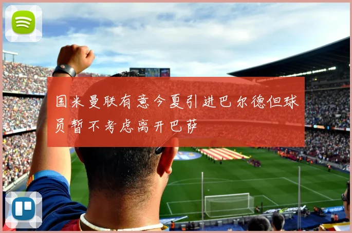 国米曼联有意今夏引进巴尔德但球员暂不考虑离开巴萨