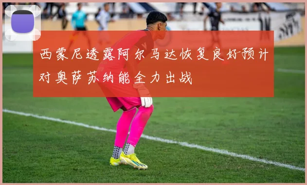 西蒙尼透露阿尔马达恢复良好预计对奥萨苏纳能全力出战
