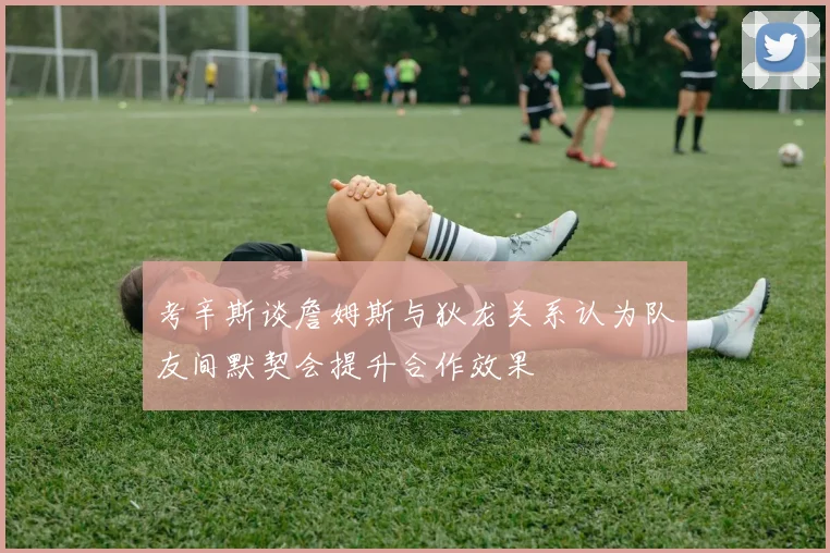 考辛斯谈詹姆斯与狄龙关系认为队友间默契会提升合作效果