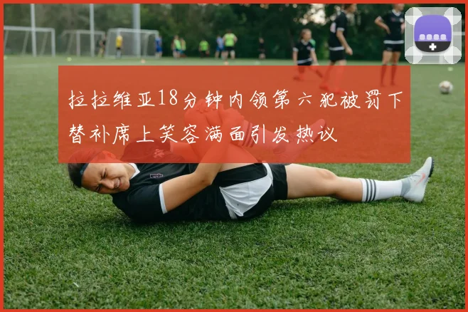 拉拉维亚18分钟内领第六犯被罚下替补席上笑容满面引发热议