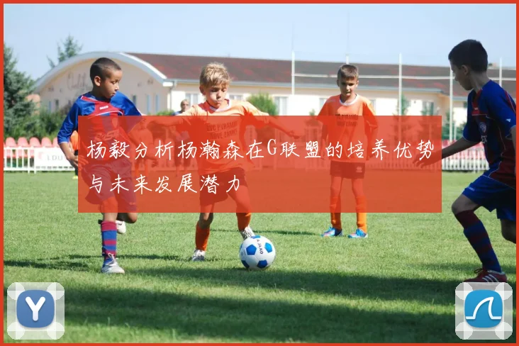 杨毅分析杨瀚森在G联盟的培养优势与未来发展潜力
