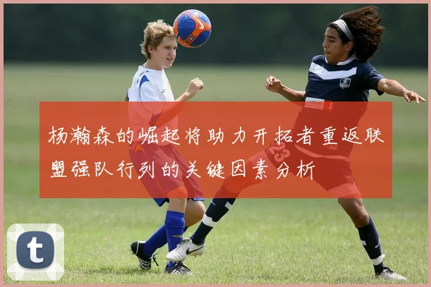 杨瀚森的崛起将助力开拓者重返联盟强队行列的关键因素分析