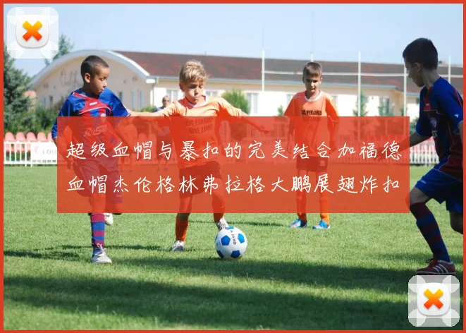 超级血帽与暴扣的完美结合加福德血帽杰伦格林弗拉格大鹏展翅炸扣精彩瞬间