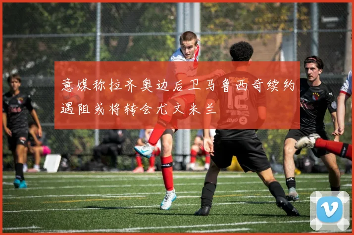 意媒称拉齐奥边后卫马鲁西奇续约遇阻或将转会尤文米兰