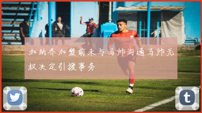 加纳乔加盟前未与马帅沟通马帅无权决定引援事务