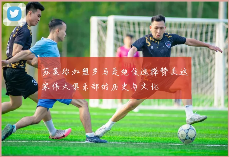 苏莱称加盟罗马是绝佳选择赞美这家伟大俱乐部的历史与文化