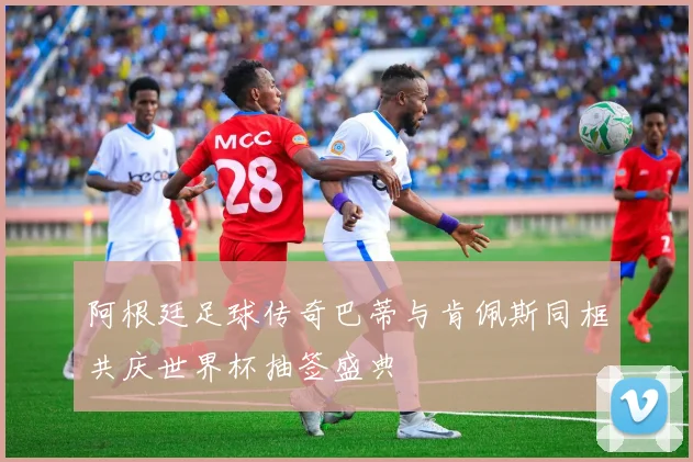 阿根廷足球传奇巴蒂与肯佩斯同框共庆世界杯抽签盛典