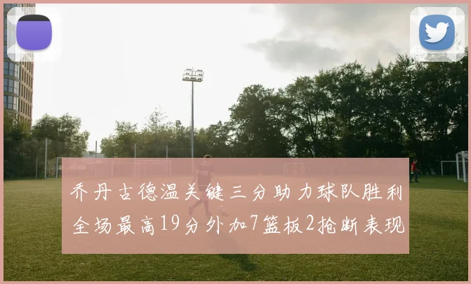乔丹古德温关键三分助力球队胜利全场最高19分外加7篮板2抢断表现出色