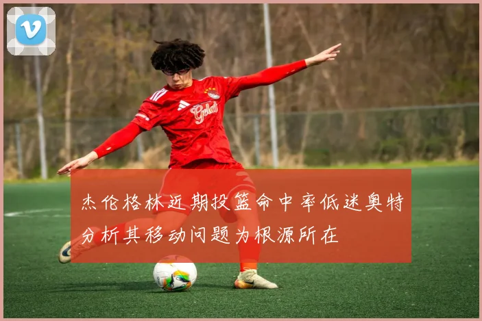 杰伦格林近期投篮命中率低迷奥特分析其移动问题为根源所在