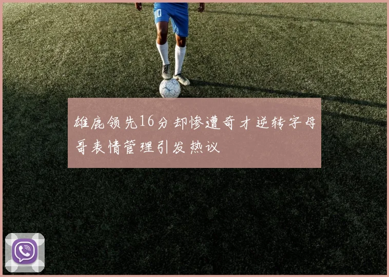 雄鹿领先16分却惨遭奇才逆转字母哥表情管理引发热议