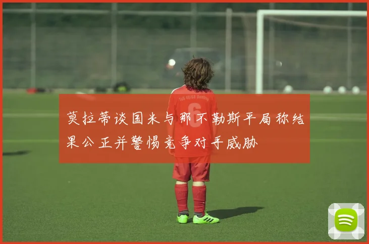 莫拉蒂谈国米与那不勒斯平局称结果公正并警惕竞争对手威胁