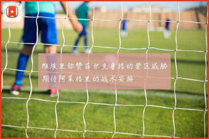 维埃里称赞菲尔克鲁格的禁区威胁期待阿莱格里的战术安排