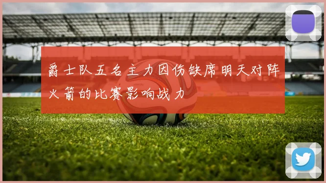 爵士队五名主力因伤缺席明天对阵火箭的比赛影响战力
