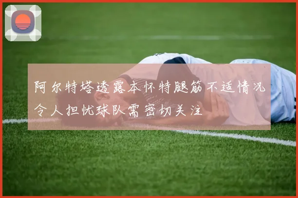 阿尔特塔透露本怀特腿筋不适情况令人担忧球队需密切关注