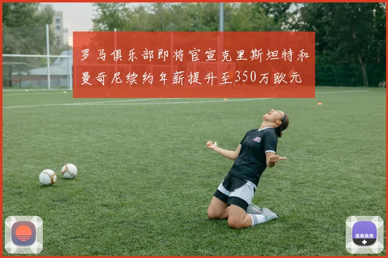 罗马俱乐部即将官宣克里斯坦特和曼奇尼续约年薪提升至350万欧元