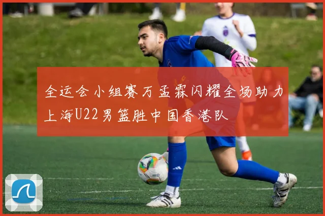 全运会小组赛万孟霖闪耀全场助力上海U22男篮胜中国香港队