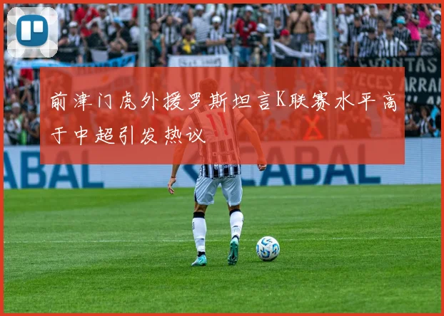 前津门虎外援罗斯坦言K联赛水平高于中超引发热议