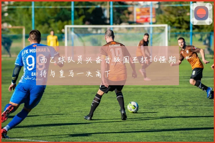 西乙球队员兴奋晋级国王杯16强期待与皇马一决高下