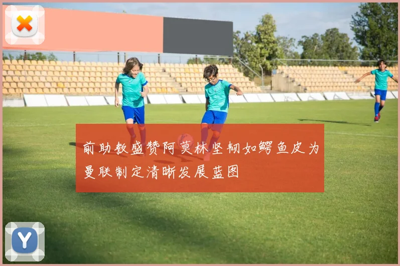 前助教盛赞阿莫林坚韧如鳄鱼皮为曼联制定清晰发展蓝图