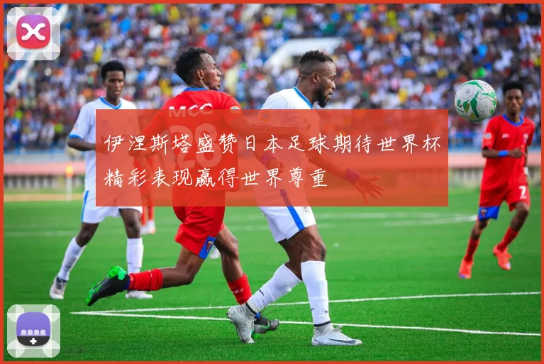 伊涅斯塔盛赞日本足球期待世界杯精彩表现赢得世界尊重