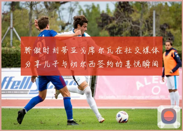 骄傲时刻蒂亚戈席尔瓦在社交媒体分享儿子与切尔西签约的喜悦瞬间