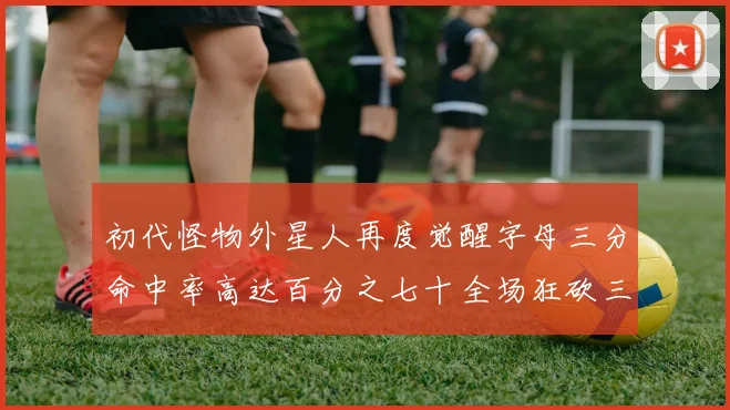 初代怪物外星人再度觉醒字母三分命中率高达百分之七十全场狂砍三十一分二十篮板七助攻
